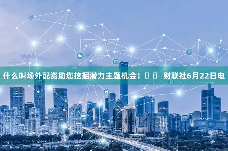 什么叫场外配资助您挖掘潜力主题机会！		 财联社6月22日电