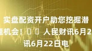 实盘配资开户助您挖掘潜力主题机会！		人民财讯6月22日电