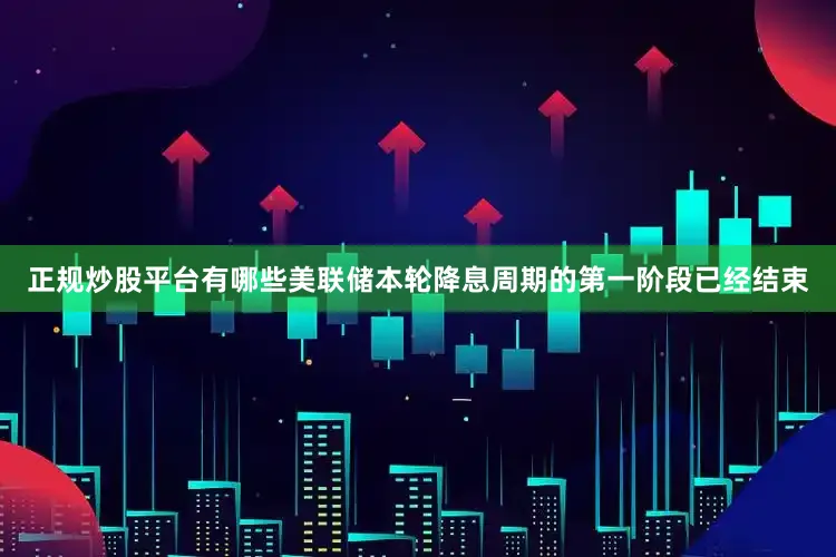 正规炒股平台有哪些美联储本轮降息周期的第一阶段已经结束