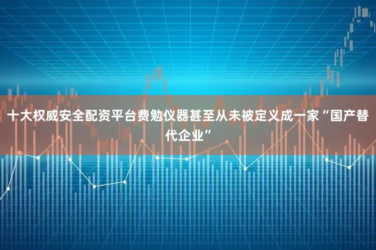 十大权威安全配资平台费勉仪器甚至从未被定义成一家“国产替代企业”