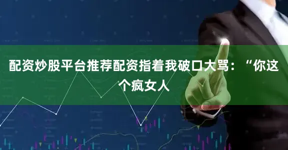 配资炒股平台推荐配资指着我破口大骂：“你这个疯女人
