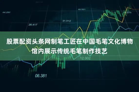 股票配资头条网制笔工匠在中国毛笔文化博物馆内展示传统毛笔制作技艺