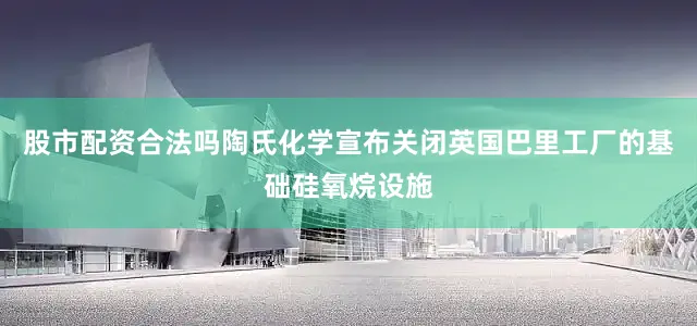 股市配资合法吗陶氏化学宣布关闭英国巴里工厂的基础硅氧烷设施