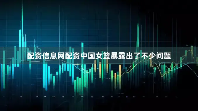 配资信息网配资中国女篮暴露出了不少问题