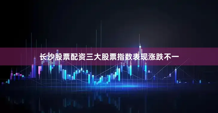 长沙股票配资三大股票指数表现涨跌不一