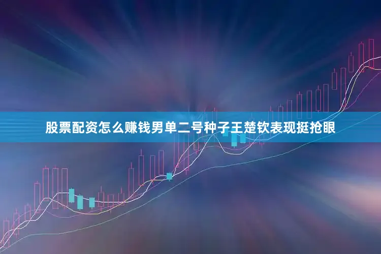 股票配资怎么赚钱男单二号种子王楚钦表现挺抢眼