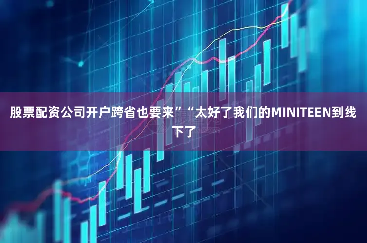 股票配资公司开户跨省也要来”“太好了我们的MINITEEN到线下了