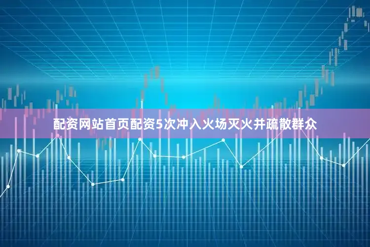 配资网站首页配资5次冲入火场灭火并疏散群众