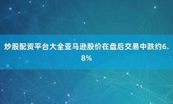 炒股配资平台大全亚马逊股价在盘后交易中跌约6.8%