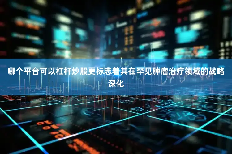 哪个平台可以杠杆炒股更标志着其在罕见肿瘤治疗领域的战略深化