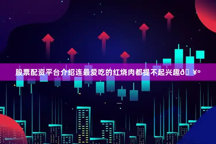 股票配资平台介绍连最爱吃的红烧肉都提不起兴趣🥺